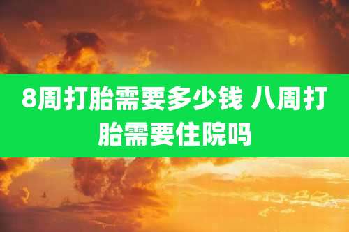 8周打胎需要多少钱 八周打胎需要住院吗