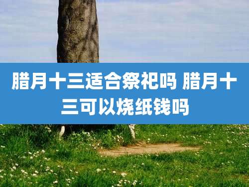 腊月十三适合祭祀吗 腊月十三可以烧纸钱吗