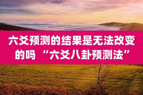 六爻预测的结果是无法改变的吗 “六爻八卦预测法”