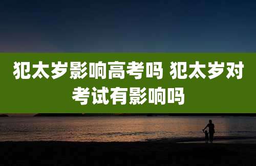 犯太岁影响高考吗 犯太岁对考试有影响吗