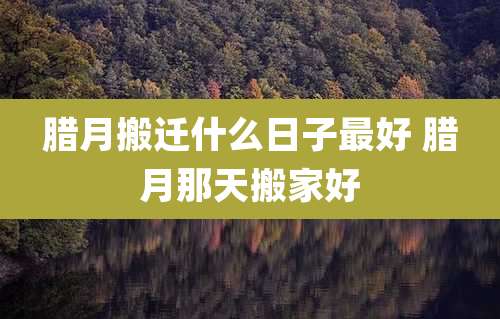 腊月搬迁什么日子最好 腊月那天搬家好