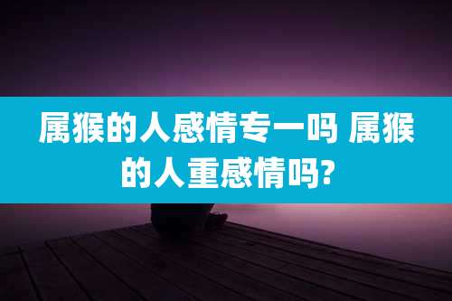 属猴的人感情专一吗 属猴的人重感情吗?