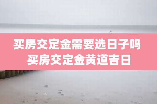 买房交定金需要选日子吗 买房交定金黄道吉日