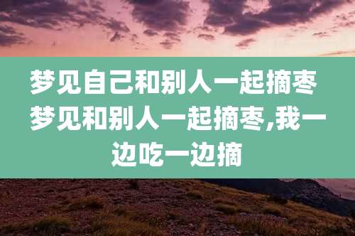 梦见自己和别人一起摘枣 梦见和别人一起摘枣,我一边吃一边摘