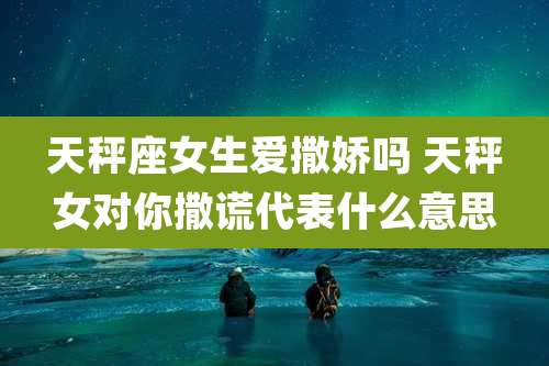 天秤座女生爱撒娇吗 天秤女对你撒谎代表什么意思