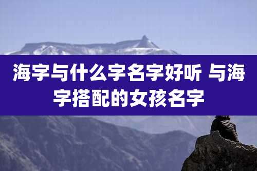 海字与什么字名字好听 与海字搭配的女孩名字