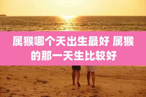 属猴哪个天出生最好 属猴的那一天生比较好