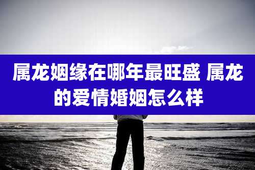 属龙姻缘在哪年最旺盛 属龙的爱情婚姻怎么样
