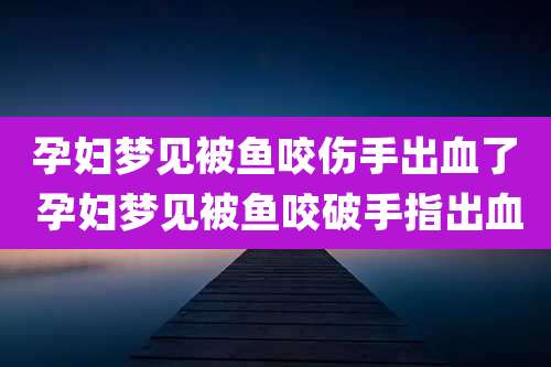 孕妇梦见被鱼咬伤手出血了 孕妇梦见被鱼咬破手指出血
