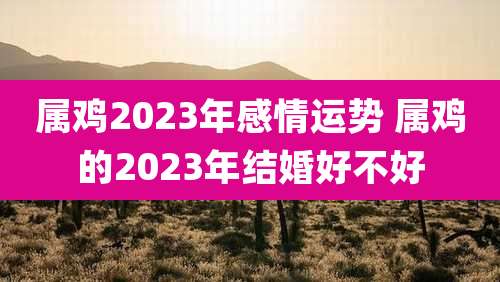 属鸡2023年感情运势 属鸡的2023年结婚好不好