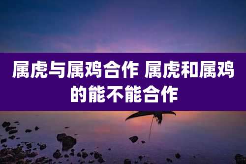属虎与属鸡合作 属虎和属鸡的能不能合作