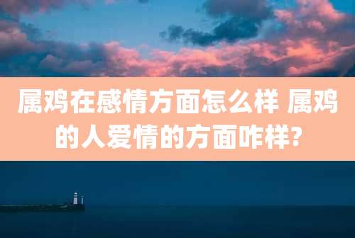 属鸡在感情方面怎么样 属鸡的人爱情的方面咋样?