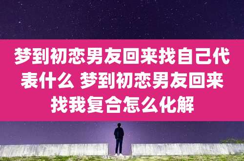 梦到初恋男友回来找自己代表什么 梦到初恋男友回来找我复合怎么化解