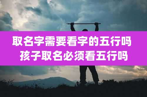取名字需要看字的五行吗 孩子取名必须看五行吗