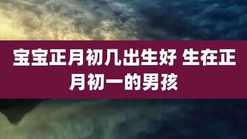 宝宝正月初几出生好 生在正月初一的男孩