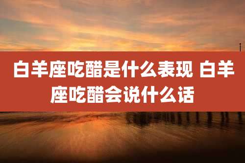 白羊座吃醋是什么表现 白羊座吃醋会说什么话