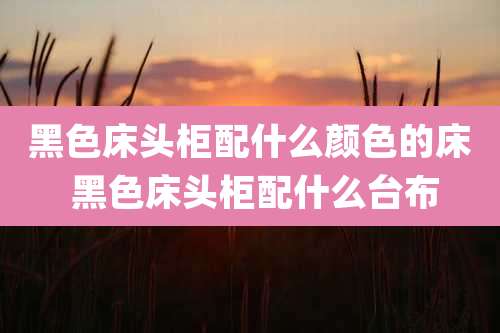 黑色床头柜配什么颜色的床 黑色床头柜配什么台布