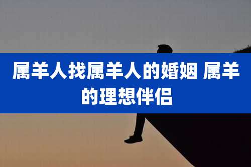 属羊人找属羊人的婚姻 属羊的理想伴侣