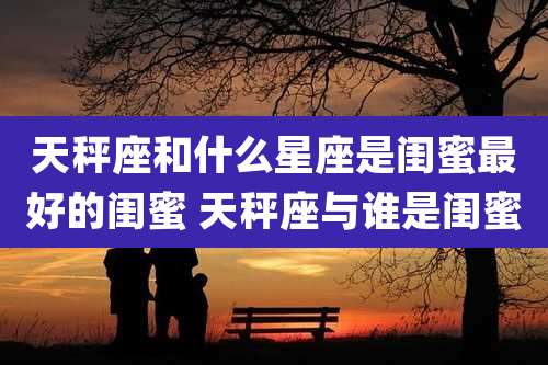 天秤座和什么星座是闺蜜最好的闺蜜 天秤座与谁是闺蜜
