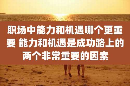 职场中能力和机遇哪个更重要 能力和机遇是成功路上的两个非常重要的因素