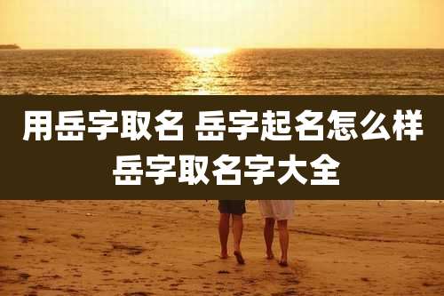 用岳字取名 岳字起名怎么样 岳字取名字大全