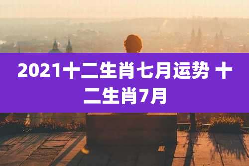 2021十二生肖七月运势 十二生肖7月
