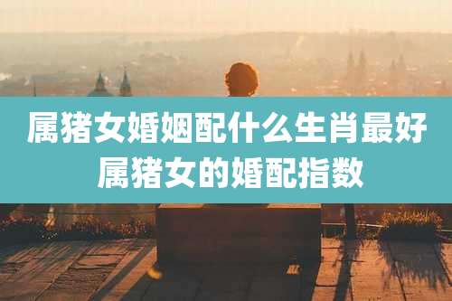 属猪女婚姻配什么生肖最好 属猪女的婚配指数