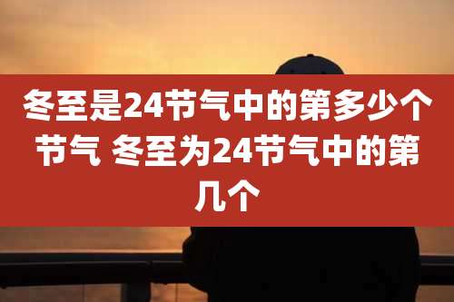 冬至是24节气中的第多少个节气 冬至为24节气中的第几个
