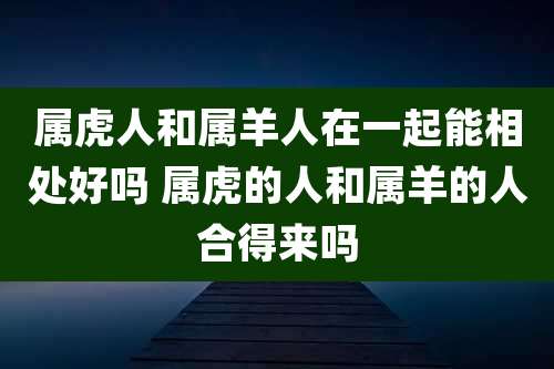 属虎人和属羊人在一起能相处好吗 属虎的人和属羊的人合得来吗