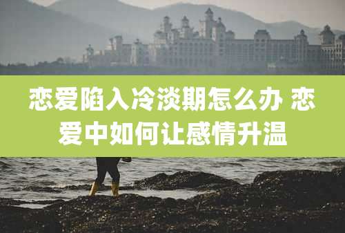 恋爱陷入冷淡期怎么办 恋爱中如何让感情升温