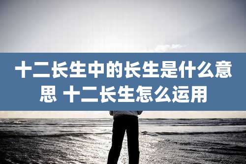 十二长生中的长生是什么意思 十二长生怎么运用