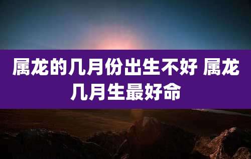 属龙的几月份出生不好 属龙几月生最好命
