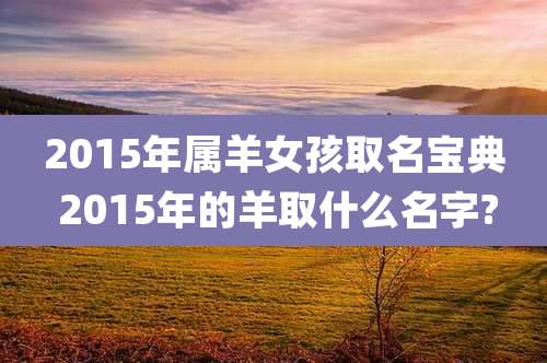 2015年属羊女孩取名宝典 2015年的羊取什么名字?