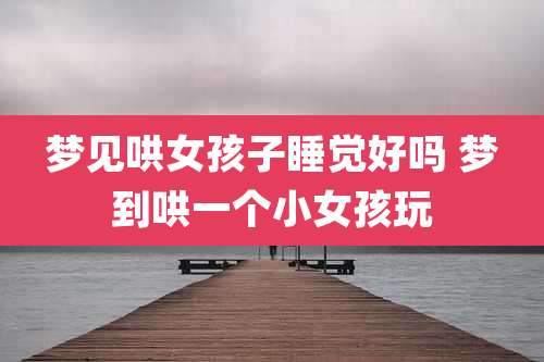 梦见哄女孩子睡觉好吗 梦到哄一个小女孩玩