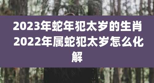 2023年蛇年犯太岁的生肖 2022年属蛇犯太岁怎么化解