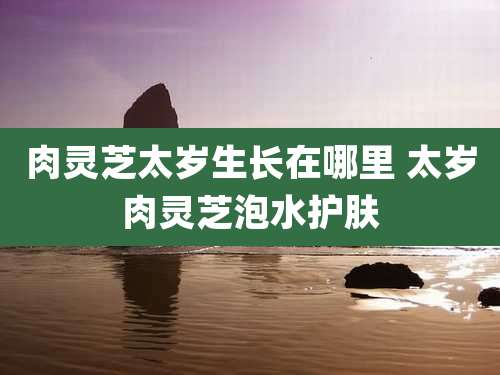 肉灵芝太岁生长在哪里 太岁肉灵芝泡水护肤