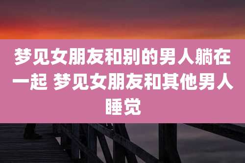 梦见女朋友和别的男人躺在一起 梦见女朋友和其他男人睡觉