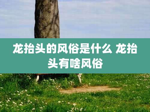 龙抬头的风俗是什么 龙抬头有啥风俗