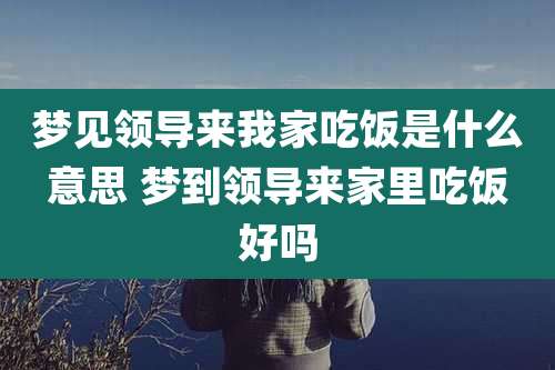 梦见领导来我家吃饭是什么意思 梦到领导来家里吃饭好吗