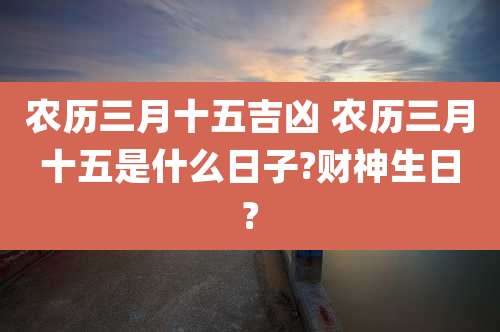 农历三月十五吉凶 农历三月十五是什么日子?财神生日?