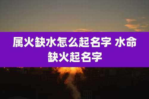 属火缺水怎么起名字 水命缺火起名字
