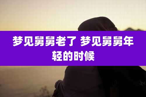 梦见舅舅老了 梦见舅舅年轻的时候