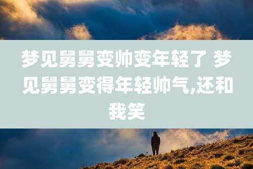 梦见舅舅变帅变年轻了 梦见舅舅变得年轻帅气,还和我笑