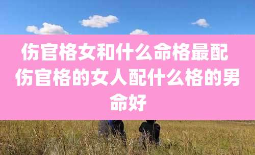 伤官格女和什么命格最配 伤官格的女人配什么格的男命好