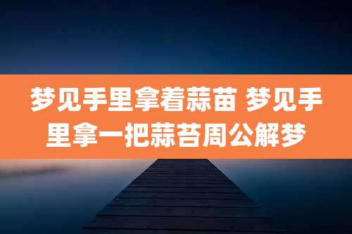梦见手里拿着蒜苗 梦见手里拿一把蒜苔周公解梦