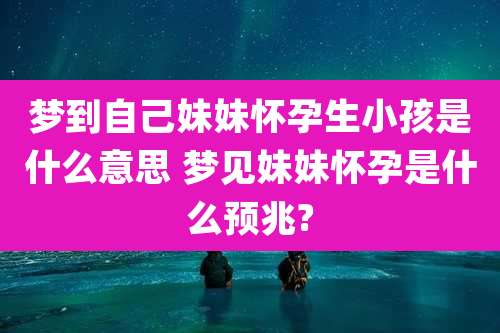 梦到自己妹妹怀孕生小孩是什么意思 梦见妹妹怀孕是什么预兆?
