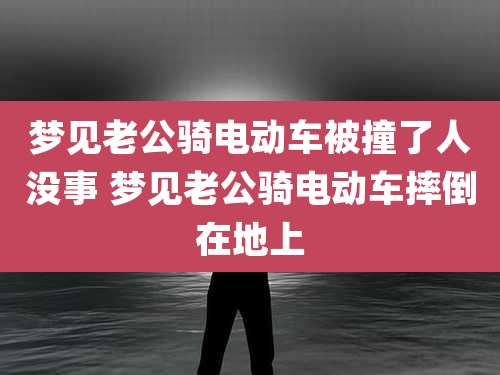 梦见老公骑电动车被撞了人没事 梦见老公骑电动车摔倒在地上