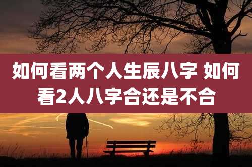 如何看两个人生辰八字 如何看2人八字合还是不合