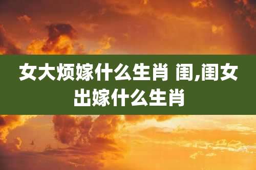 女大烦嫁什么生肖 闺,闺女出嫁什么生肖