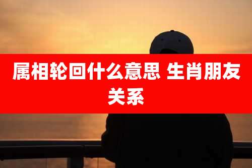 属相轮回什么意思 生肖朋友关系